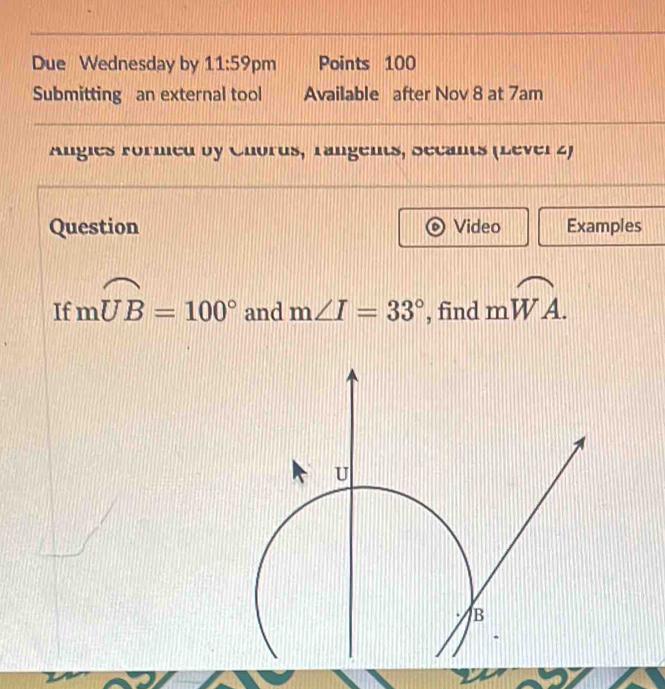 Due Wednesday by 11:59 pm Points 100 
Submitting an external tool Available after Nov 8 at 7am 
Angles Formed by Chorus, rangents, Secants (Lever 2) 
Question Video Examples 
If mwidehat UB=100° and m∠ I=33° , find mwidehat WA.