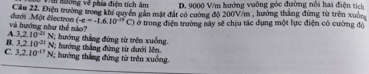 Vm hướng về phía điện tích âm D. 9000 V/m hướng vuông góc đường nổi hai điện tích
Câu 22. Điện trường trong khí quyền gần mặt đất có cường độ 200V/m , hướng thăng đứng từ trên xuống
dưới .Một êlectron (-e=-1.6.10^(-19)C) ở trong điện trường này sẽ chịu tác dụng một lực điện có cường độ
và hướng như thế nào?
A. 3, 2.10^(-21)N; hướng thẳng đứng từ trên xuống.
B. 3, 2.10^(-21)N; hướng thẳng đứng từ dưới lên.
C. 3, 2.10^(-17)N; hướng thẳng đứng từ trên xuống.