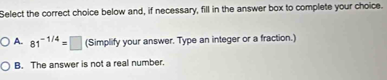 Select the correct choice below and, if necessary, fill in the answer box to complete your choice.
A. 81^(-1/4)=□ (Simplify your answer. Type an integer or a fraction.)
B. The answer is not a real number.