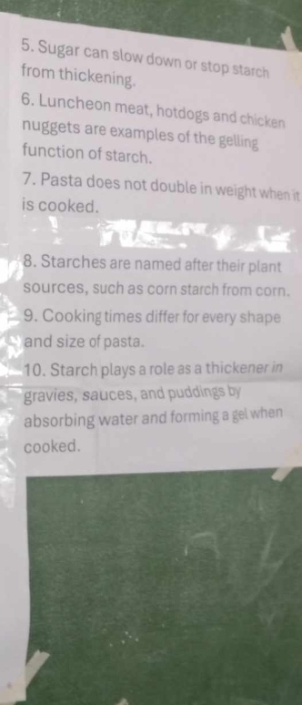 Sugar can slow down or stop starch 
from thickening. 
6. Luncheon meat, hotdogs and chicken 
nuggets are examples of the gelling 
function of starch. 
7. Pasta does not double in weight when it 
is cooked. 
8. Starches are named after their plant 
sources, such as corn starch from corn. 
9. Cooking times differ for every shape 
and size of pasta. 
10. Starch plays a role as a thickener in 
gravies, sauces, and puddings by 
absorbing water and forming a gel when 
cooked.