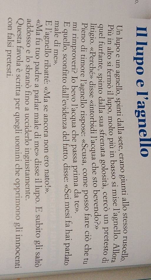 0, Il lupo e l’agnello 
Un lupo e un agnello, spinti dalla sete, erano giunti allo stesso ruscello. 
Più in alto si fermò il lupo, molto più in basso si mise l’agnello. Allora 
quel furfante, spinto dalla sua sfrenata golosità, cercò un pretesto di 
litigio. «Perché» disse «intorbidi l’acqua che sto bevendo?» 
Pieno di timore l'agnello rispose: «Scusa, come posso fare ciò che tu 
mi rimproveri? Io bevo l’acqua che passa prima da te». 
E quello, sconfitto dall’evidenza del fatto, đisse: «Sei mesi fa hai parlato 
male di me». 
E l’agnello ribatté: «Ma se ancora non ero nato!». 
«Ma fu tuo padre a parlar male di me» disse il lupo. E subito gli saltò 
addosso e lo sbranò fino a ucciderlo ingiustamente. 
Questa favola è scritta per quegli uomini che opprimono gli innocenti 
con falsi pretesti.