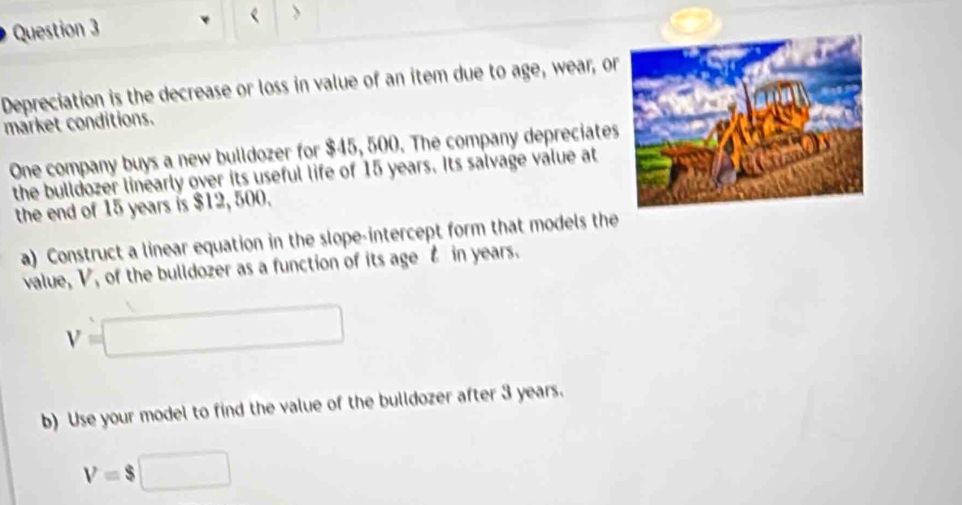 < > 
Depreciation is the decrease or loss in value of an item due to age, wear, or 
market conditions. 
One company buys a new bulldozer for $45, 500. The company depreciates 
the bulldozer linearly over its useful life of 15 years. Its salvage value at 
the end of 15 years is $12, 500. 
a) Construct a linear equation in the slope-intercept form that models the 
value, V, of the bulldozer as a function of its age t in years.
V=□
b) Use your model to find the value of the bulldozer after 3 years.
V=$□