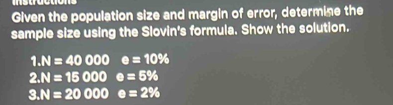 Given the population size and margin of error, determine the 
sample size using the Slovin's formula. Show the solution.
1.N=40000 e=10%
2.N=15000 e=5%
3.N=20000 □  e=2%