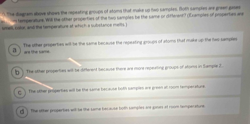 "O. The diagram above shows the repeating groups of atoms that make up two samples. Both samples are green gases
achom temperature. Will the other properties of the two samples be the same or different? (Examples of properties are
smell, color, and the temperature at which a substance melts.)
The other properties will be the same because the repeating groups of atoms that make up the two samples
a are the same.
b ) The other properties will be different because there are more repeating groups of atoms in Sample 2.
C The other properties will be the same because both samples are green at room temperature.
d ) The other properties will be the same because both samples are gases at room temperature.