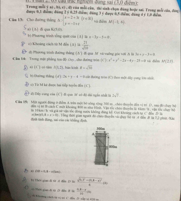 Thân 2: 03 cầu trác nghiệm đùng sai (3,0 điệm):
Trong mỗi ý a) , b), c) , d) của mỗi câu, thí sinh chọn đúng hoặc sai. Trong mỗi câu, đúngV
được 0,1 điểm; đúng 2 ý 0,25 điểm; đúng 3 ý được 0,5 điểm; đúng 4 ý 1,0 điểm.
Câu 13: Cho đường thắng Delta :beginarrayl x=2+3t y=-1+tendarray. (t∈ R) và điểm M(-1;6).
a) (∆) di qua K(5;0).
b) Phương trinh tổng quát của (Δ) là x-3y-5=0.
c) Khoảng cách từ M đến (Δ) là  21/sqrt(10) .
d) Phương trình đường thắng (Δ') đi qua M và vuông góc với Δ là 3x+y-3=0.
Câu 14: Trong mặt phẳng tọa độ Oxy , cho đường tròn (C): x^2+y^2-2x-4y-25=0 và điểm M(2;1).
a) (C) có tâm I(1;2) , bán kính R=sqrt(30)
b) Đường thắng (d): 2x+y-4=0 cất đường tròn (C) theo một dây cung lớn nhất.
c) Từ M kẻ được hai tiếp tuyến đến (C).
d) Dây cung của (C) đi qua M có độ dài ngắn nhất là 2sqrt(7).
Câu 15: Một người đứng ở điễm A trên một bờ sông rộng 300 m , chèo thuyền đến vị trí D, sau đó chạy bộ
đến vị trí B cách C một khoảng 800 m như Hình. Vận tốc chèo thuyền là 6km /h , vận tốc chạy bộ
là 10 km / h và giả sử vận tốc đòng nước không đáng kể. Gọi khoảng cách tự C đến D là
x(km)(0,8>x>0). Tổng thời gian người đó chèo thuyển và chạy bộ từ A đến B là 7,2 phút.-Xác
định tính đúng, sai của các khẳng định.
a) DB=0,8-x(km).
b) Thời gian đi từ A đến D là: frac sqrt(0,3^2+(0,8-x)^2)6 (h)
c) Thời gian đi từ D đến B là:  (0,8-x)/10 (h)
đ) Khoang cách từ vị trí C dến D xấp xỉ 420 m .