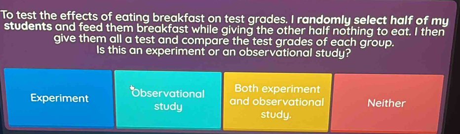 To test the effects of eating breakfast on test grades. I randomly select half of my
students and feed them breakfast while giving the other half nothing to eat. I then
give them all a test and compare the test grades of each group.
Is this an experiment or an observational study?
Both experiment
Experiment bservational and observational Neither
study
study.