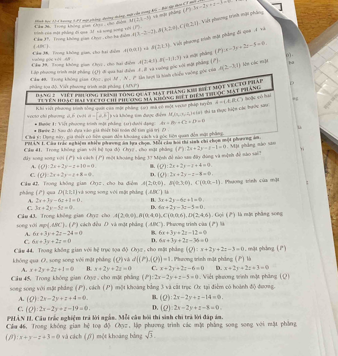 Hình học 12-Chương 5-P1 một pháng, đường tháng, một cầu trong KG - Bài tập theo CT mời 2
Câu 36. Trong không gian Oyz  cho điểm M(2;1;-3) và mặt phảng (P):3x-2y+z-3=0
Câu 37. Trong không gian Oxyz . cho ba điệm A(3;-2;-2),B(3;2;0),C(0;2;1). Viết phương trinh mật phẳng
trình của mặt phẳng đi qua M và song song với (P).
Câu 38. Trong không gian, cho hai điểm A(0;0;1) và B(2;1;3).  Viết phương trình mật phẳng đi qua A và
(ABC).
vuống góc với AB 
Câu 39. Trong không gian Oyz , cho hai điệm
ba
qua hai điểm 4.B và vuỡng góc với mặt phẳng (P). A(2;4;1).B(-1;1;3) và mặt phẳng (P):x-3y+2z-5=0. 0 ).
góc của A(2;-3;1) lên các mặt
PHAN I. Câu trắc nghiệm n phương án lựa 
Câu 41. Trong không gian với hệ tọa d Oxyz ,cho mặt pháng
đdây song song với (P) và cách (P) một khoảng bằng 3? Mệnh đề nào sau đãy đúng và mệnh đề nào sai? (P):2x+2y-z-1=0 Mặt phẳng nào s yì
A. (Q):2x+2y-z+10=0. B. (Q):2x+2y-z+4=0.
C. (Q):2x+2y-z+8=0. D. (Q):2x+2y-z-8=0.
Câu 42. Trong không gian Oxy=. cho ba điểm A(2;0;0),B(0;3;0),C(0;0;-1). Phương trình của mặt
phẳng (P) qua D(1:1:1) và song song với mặt phǎng (ABC) là
A. 2x+3y-6z+1=0. B. 3x+2y-6z+1=0.
C. 3x+2y-5z=0. D. 6x+2y-3z-5=0.
Câu 43. Trong không gian Oxyz cho A(2;0;0),B(0;4;0),C(0;0;6),D(2;4;6). Gọi (P) là mặt phẳng song
song với mp(ABC), (P) cách đều D và mặt phẳng (ABC). Phương trình của (P) là
B.
A. 6x+3y+2z-24=0 6x+3y+2z-12=0
D.
C. 6x+3y+2z=0 6x+3y+2z-36=0
Câu 44. Trong không gian với hệ trục tọa độ Oxyz , cho mặt phẳng (Q): x+2y+2z-3=0 , mặt phẳng (P)
không qua O, song song với mặt phẳng (Q) và d((P).(Q))=1. Phương trình mặt phẳng (P) là
A. x+2y+2z+1=0 B. x+2y+2z=0 C. x+2y+2z-6=0 D. x+2y+2z+3=0
Câu 45. Trong không gian Oxyz , cho mặt phẳng (P): 2x-2y+z-5=0. Viết phương trình mặt phẳng (Q)
song song với mặt phẳng (P), cách (P) một khoảng bằng 3 và cắt trục Ox tại điểm có hoành độ dương.
B.
A. (Q):2x-2y+z+4=0. (Q):2x-2y+z-14=0.
D.
C. (Q):2x-2y+z-19=0. (Q):2x-2y+z-8=0.
PHÀN II. Câu trắc nghiệm trả lời ngắn. Mỗi câu hỏi thí sinh chỉ trả lời đáp án.
Câu 46. Trong không gian hệ toạ độ Oợz, lập phương trình các mặt phẳng song song với mặt phăng
(beta ):x+y-z+3=0 và cách (β) một khoảng bằng sqrt(3).