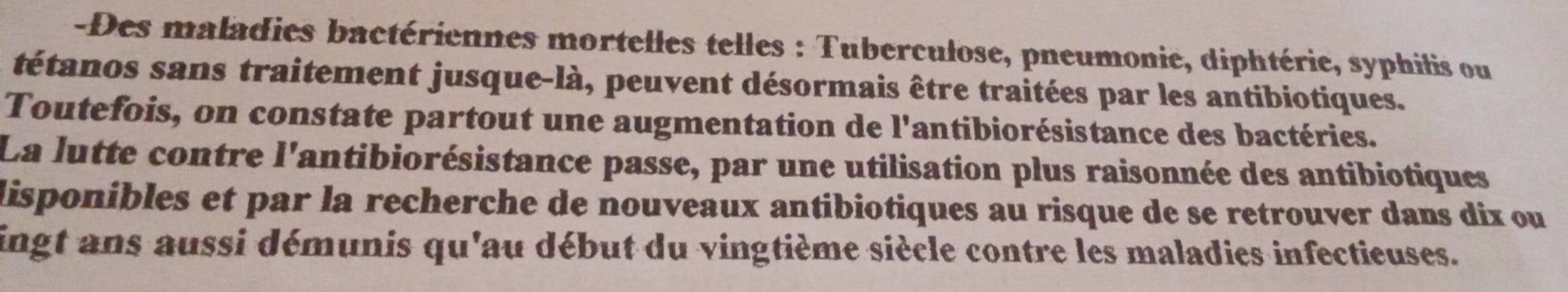 Des maladies bactériennes mortelles telles : Tuberculose, pneumonie, diphtérie, syphilis ou 
tétanos sans traitement jusque-là, peuvent désormais être traitées par les antibiotiques. 
Toutefois, on constate partout une augmentation de l'antibiorésistance des bactéries. 
La lutte contre l'antibiorésistance passe, par une utilisation plus raisonnée des antibiotiques 
disponibles et par la recherche de nouveaux antibiotiques au risque de se retrouver dans dix ou 
ingt ans aussi démunis qu'au début du vingtième siècle contre les maladies infectieuses.