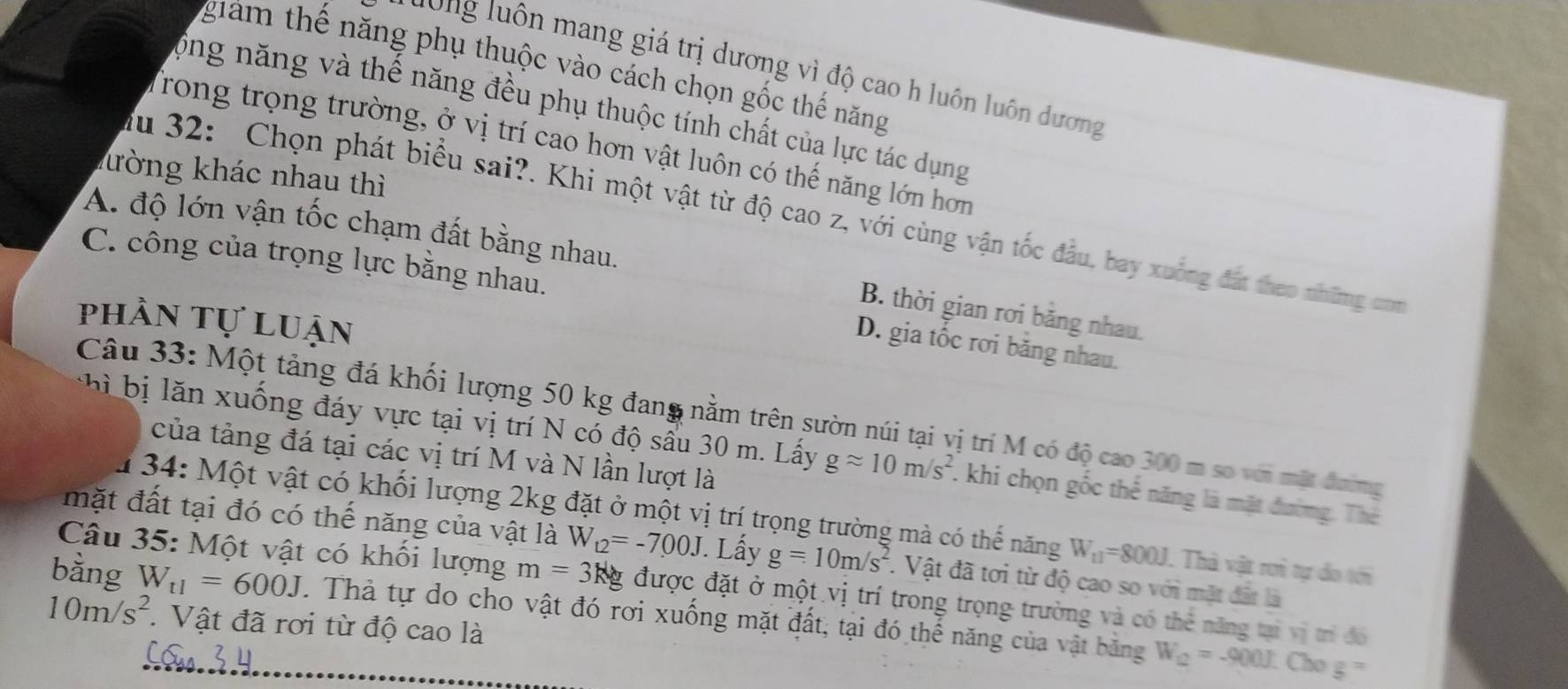 giám thế năng phụ thuộc vào cách chọn gốc thế năng
Hông luôn mang giá trị dương vì độ cao h luôn luôn dương
ộng năng và thế năng đều phụ thuộc tính chất của lực tác dụng
Trong trọng trường, ở vị trí cao hơn vật luôn có thế năng lớn hơn
kường khác nhau thì
du 32: Chọn phát biểu sai?. Khi một vật từ độ cao z, với cùng vận tốc đầu, bay xuống đát theo những om
A. độ lớn vận tốc chạm đất bằng nhau.
C. công của trọng lực bằng nhau.
B. thời gian rơi bằng nhau.
phần tự luận
D. gia tốc rơi băng nhau.
Câu 33: Một tảng đá khối lượng 50 kg đang nằm trên sườn núi tại vị trí M có độ cao 300 m so với mặt đường
ung đáy vực tại vị trí N có độ sầu 30 m. Lấy gapprox 10m/s^2. khi chọn gốc thể năng là mặt đường. Thể
của tảng đá tại các vị trí M và N lần lượt là
u 34: Một vật có khối lượng 2kg đặt ở một vị trí trọng trường mà có thể năng W_11=800J. Thà vật rơi tự do tới
mặt đất tại đó có thế năng của vật là W_12=-7.00J. Lấy g=10m/s^2. Vật đã tơi từ độ cao so với mặt đất là
Câu 35: Một vật có khối lượng m=3kg được đặt ở một vị trí trong trọng trường và có thẻ năng tại vị trí đó
bằng W_t1=600J Thả tự do cho vật đó rơi xuống mặt đất, tại đó thế năng của vật băng W_12=-900J.
10m/s^2.  Vật đã rơi từ độ cao là
Cho g=