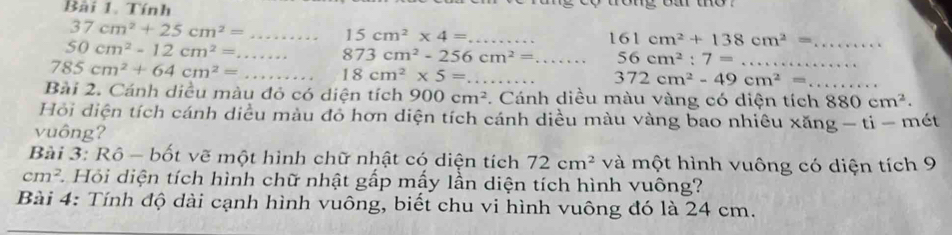 Tính
37cm^2+25cm^2= _ 15cm^2* 4= _ 
_ 50cm^2-12cm^2=
161cm^2+138cm^2= _
873cm^2-256cm^2= _ 56cm^2:7= _
785cm^2+64cm^2= _ 18cm^2* 5= _
372cm^2-49cm^2= _ 
Bài 2. Cánh diều màu đỏ có diện tích 900cm^2. Cánh diều màu vàng có diện tích 880cm^2. 
Hồi diện tích cánh diều màu đỏ hơn diện tích cánh diều màu vàng bao nhiều xăng - ti - mét 
vuông? 
Bài 3: Rô - bốt vẽ một hình chữ nhật có diện tích 72cm^2 và một hình vuông có diện tích 9
cm^2 2. Hỏi diện tích hình chữ nhật gấp mấy lần diện tích hình vuông? 
Bài 4: Tính độ dài cạnh hình vuông, biết chu vi hình vuông đó là 24 cm.