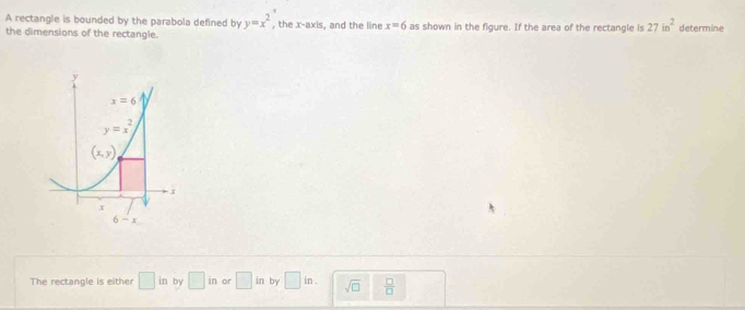 A rectangle is bounded by the parabola defined by y=x^2 , the x-axis, and the line x=6 as shown in the figure. If the area of the rectangle is 27in^2 determine
the dimensions of the rectangle.
The rectangle is either □ in by □ in or □ in by □ in. sqrt(□ )  □ /□  