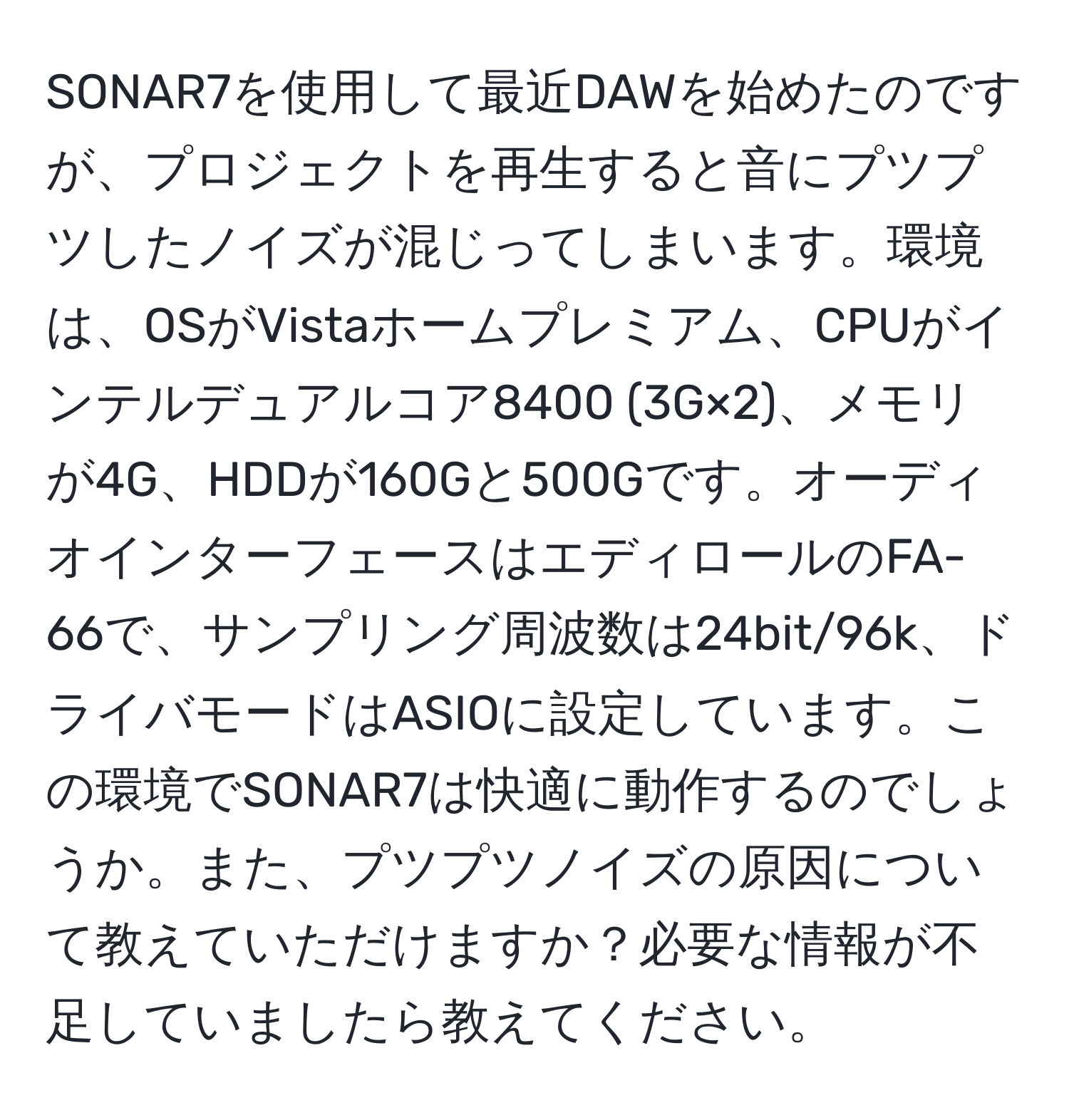 SONAR7を使用して最近DAWを始めたのですが、プロジェクトを再生すると音にプツプツしたノイズが混じってしまいます。環境は、OSがVistaホームプレミアム、CPUがインテルデュアルコア8400 (3G×2)、メモリが4G、HDDが160Gと500Gです。オーディオインターフェースはエディロールのFA-66で、サンプリング周波数は24bit/96k、ドライバモードはASIOに設定しています。この環境でSONAR7は快適に動作するのでしょうか。また、プツプツノイズの原因について教えていただけますか？必要な情報が不足していましたら教えてください。