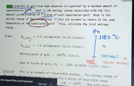 Small droplets of gold have been observed to supercool by a maximum amount of 
approximately 220°C. What is the entropy change associated with the iso- 
by 300 dea C
thermal solidification of I g-atom of such supercooled gold? What is the 
entropy change of the surrouadings if they are assumed to remain at the same 
temperature as the supercooled gold? “Also, calculate the total entropy 
change . 
Given: Cp, , =5.0cal/deg/e(20.92d.9/K/mol).
Cp,(Au)=7.0cal/deg/mo1e(29.29J/K/mol). liq. 
Melting point of gold =1063°C(1336K). 1063 deg C liq
1063-30=833degC
Heat of fusion of gold, △ H_f=3,050 cal/mole (12,761 J/mol). 
Solution: This is an example of irreversible process. The entropy change of 
the s y s tem can be calculated by considering a series of reversible steps . 
for shared files and important Turn on -230=833°C One such seria