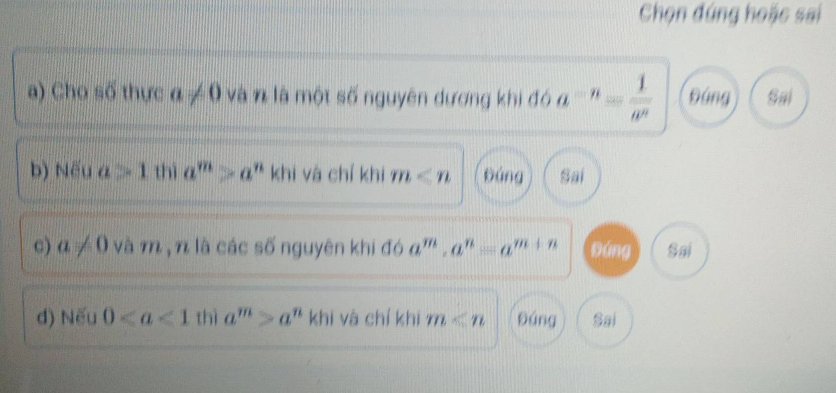 Chọn đúng hoặc sai
a) Cho số thực a!= 0 và n là một số nguyên dương khi đó a^(-n)= 1/w^n  Đứng Sai
b) Nếu a>1 thì a^m>a^n khi và chí khi m Đáng Sai
c) a!= 0 và m, n là các số nguyên khi đó a^m, a^n=a^(m+n) Đứng Sai
d) Nếu 0 thì a^m>a^n khi và chí khi m Đáng Sai