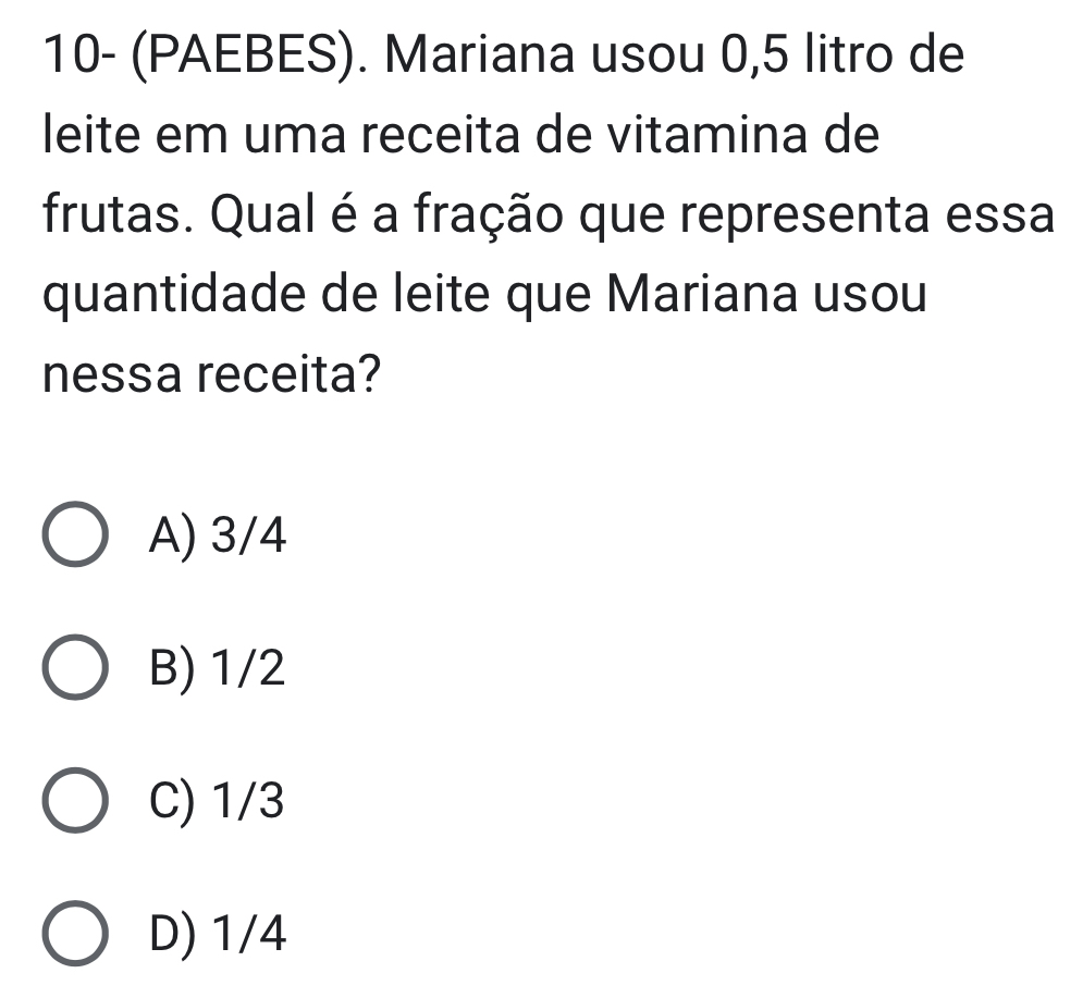 10- (PAEBES). Mariana usou 0,5 litro de
leite em uma receita de vitamina de
frutas. Qual é a fração que representa essa
quantidade de leite que Mariana usou
nessa receita?
A) 3/4
B) 1/2
C) 1/3
D) 1/4