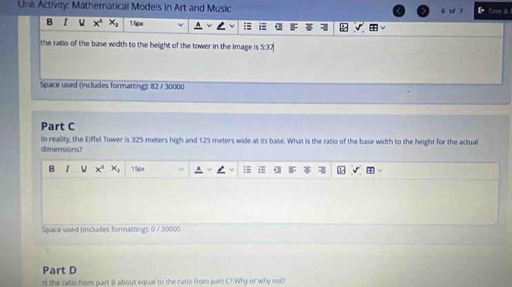 Unit Activity: Mathematical Modeis in Art and Music 6 of 7 Sove & 1 
B I V x^2 x_2 15px
the ratio of the base width to the height of the tower in the image is 5:3
Space used (includes formatting): 82 / 30000 
Part C 
in reality, the Eiffel Tower is 325 meters high and 125 meters wide at its base. What is the ratio of the base width to the height for the actual 
dimensions? 
B I x^2 X_1 15px
Space used (includes formatting): 0 / 30000 
Part D 
rs the ratio from part B about equal to the ratio from part C? Why or why not?