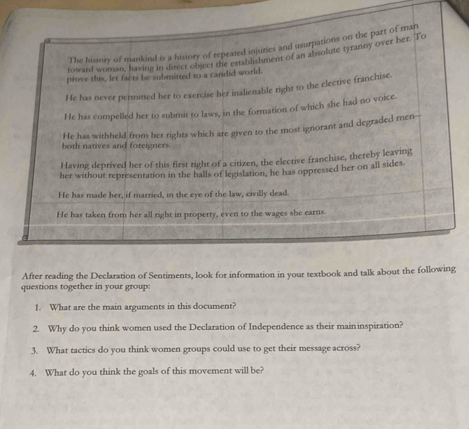 After reading the Declaration of Sentiments, look for information in your textbook and talk about the following 
questions together in your group: 
1. What are the main arguments in this document? 
2. Why do you think women used the Declaration of Independence as their maininspiration? 
3. What tactics do you think women groups could use to get their message across? 
4. What do you think the goals of this movement will be?