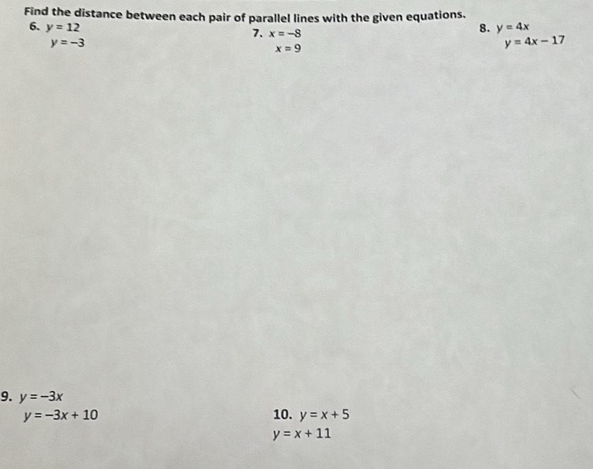 Find the distance between each pair of parallel lines with the given equations. 
6. y=12 8. y=4x
7. x=-8
y=-3
x=9
y=4x-17
9. y=-3x
y=-3x+10 10. y=x+5
y=x+11