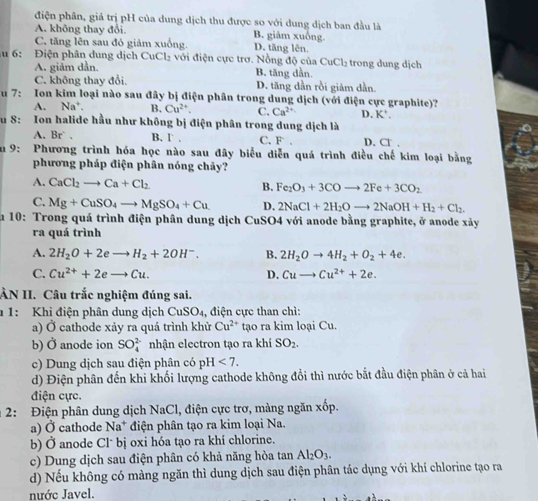 điện phân, giá trị pH của dung dịch thu được so với dung dịch ban đầu là
A. không thay đổi. B. giảm xuống.
C. tăng lên sau đỏ giảm xuống. D. tăng lên.
lu 6: Điện phân dung dịch CuCl_2 với điện cực trơ. Nồng độ của ( CuCl_2 trong dung dịch
A. giảm dần. B. tăng dần.
C. không thay đổi. D. tăng dần rồi giảm dần.
u 7: Ion kim loại nào sau đây bị điện phân trong dung dịch (với điện cực graphite)?
C.
A. Na^+. B. Cu^(2+). Ca^(2+) D. K'.
u 8: Ion halide hầu như không bị điện phân trong dung dịch là
A. Br` . B. Γ . C. F .
D. Cl .
Su 9: Phương trình hóa học nào sau đây biểu diễn quá trình điều chế kim loại bằng
phương pháp điện phân nóng chảy?
A. CaCl_2to Ca+Cl_2
B. Fe_2O_3+3COto 2Fe+3CO_2
C. Mg+CuSO_4to MgSO_4+Cu D. 2NaCl+2H_2Oto 2NaOH+H_2+Cl_2.
ău 10: Trong quá trình điện phân dung dịch CuSO4 với anode bằng graphite, ở anode xảy
ra quá trình
A. 2H_2O+2eto H_2+2OH^-. B. 2H_2Oto 4H_2+O_2+4e.
C. Cu^(2+)+2eto Cu. D. Cuto Cu^(2+)+2e.
ÀN II. Câu trắc nghiệm đúng sai.
1 1: Khi điện phân dung dịch CuSO_4 , điện cực than chì:
a) vector O cathode xảy ra quá trình khử Cu^(2+) tạo ra kim loại Cu.
b) vector o anode ion SO_4^((2-) nhận electron tạo ra khí SO_2).
c) Dung dịch sau điện phân có pH<7.
d) Điện phân đến khi khối lượng cathode không đổi thì nước bắt đầu điện phân ở cả hai
điện cực.
2: Điện phân dung dịch NaCl, điện cực trơ, màng ngăn xốp.
a) Ở cathode Na^+ điện phân tạo ra kim loại Na.
b) (
∠ 2 Ở anode Cl* bị oxi hóa tạo ra khí chlorine.
c) Dung dịch sau điện phân có khả năng hòa tan Al_2O_3.
d) Nếu không có màng ngăn thì dung dịch sau điện phân tác dụng với khí chlorine tạo ra
nước Javel.