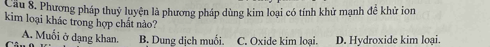 Cầu 8. Phương pháp thuỷ luyện là phương pháp dùng kim loại có tính khử mạnh để khử ion
kim loại khác trong hợp chất nào?
A. Muối ở dạng khan. B. Dung dịch muối. C. Oxide kim loại. D. Hydroxide kim loại.