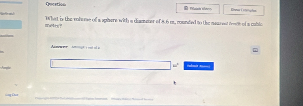 Question Watch Video Show Examples 
gbric 
What is the volume of a sphere with a diameter of 8.6 m, rounded to the nearest tenth of a cubic
meter? 
Answer Attempt 1 out of 2
□ □^3 Submit Answer 
Lng Out Peçcy Redcy Nema al Serac