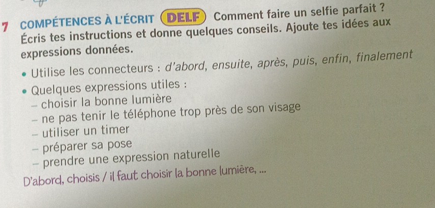 COMPÉTENCES À L'ÉCRIT (DELF) Comment faire un selfie parfait ? 
Écris tes instructions et donne quelques conseils. Ajoute tes idées aux 
expressions données. 
Utilise les connecteurs : d'abord, ensuite, après, puis, enfin, finalement 
Quelques expressions utiles : 
choisir la bonne lumière 
- ne pas tenir le téléphone trop près de son visage 
- utiliser un timer 
- préparer sa pose 
- prendre une expression naturelle 
D'abord, choisis / il faut choisir la bonne lumière, ...