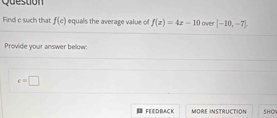 Question 
Find c such that f(c) equals the average value of f(x)=4x-10 over [-10,-7]. 
Provide your answer below:
c=□
FEEDBACK MORE INSTRUCTION SHO