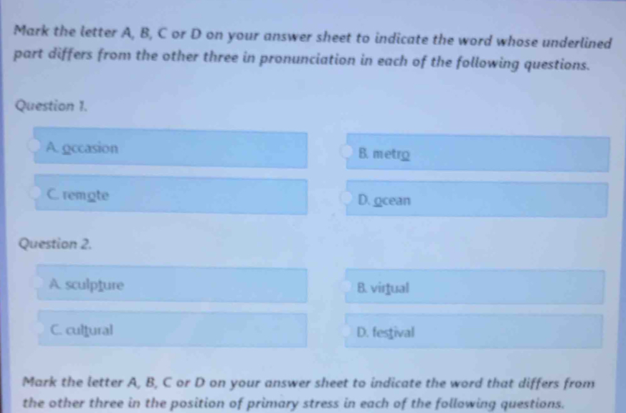 Mark the letter A, B, C or D on your answer sheet to indicate the word whose underlined
part differs from the other three in pronunciation in each of the following questions.
Question 1.
A. gccasion B. metro
C. remote D. ocean
Question 2.
A. sculpture B. virtual
C. cultural D. festival
Mark the letter A, B, C or D on your answer sheet to indicate the word that differs from
the other three in the position of primary stress in each of the following questions.