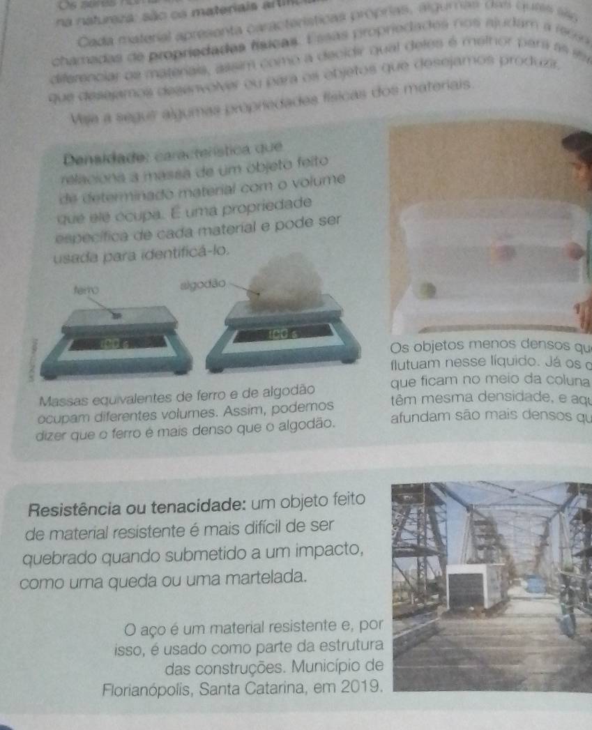 na natureza: são os materiais artil 
Cada material apresenta características propras, algumas das ques sãg 
chamadas de propriedadas físicas. Essas propriedades nos ajudám a reci 
diferenciar os materais, assim como a decidir qual deles é methor par as en 
que desejamos desenvolver ou para os objetos que desejamos produzr. 
Vaja a segus algumas propriedades físicas dos materiais. 
Densidade: característica que 
relaciona a massa de um objeto feito 
de determinado material com o volume 
que ele écupa. E uma propriedade 
específica de cada material e pode ser 
usada para identificá-lo. 
Os objetos menos densos qu 
flutuam nesse líquido. Já os 
que ficam no meio da coluna 
Massas equivalentes de ferro e de algodão têm mesma densidade, e aqu 
ocupam diferentes volumes. Assim, podemos afundam são mais densos qu 
dizer que o ferro é mais denso que o algodão. 
Resistência ou tenacidade: um objeto feito 
de material resistente é mais difícil de ser 
quebrado quando submetido a um impacto, 
como uma queda ou uma martelada. 
O aço é um material resistente e, por 
isso, é usado como parte da estrutura 
das construções. Município de 
Florianópolis, Santa Catarina, em 2019.