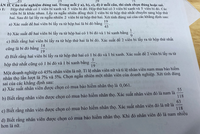 25
25
29
75
ÀN II. Câu trắc nghiệm đúng sai. Trong mỗi ý a), b), c), d) ở mỗi câu, thí sinh chọn đúng hoặc sai.
* 1: Hộp thứ nhất có 1 viên bị xanh và 5 viên bi đỏ. Hộp thứ hai có 3 viên bi xanh và 5 viên bi đỏ. Các
viên bi là khác nhau. Lấy ra ngẫu nhiên đồng thời 2 viên bi từ hộp thứ nhất chuyên sang hộp thứ
hai. Sau đó lại lấy ra ngẫu nhiên 2 viên bi từ hộp thứ hai. Xét tính đúng sai của các khẳng định sau:
a) Xác suất đề hai viên bi lấy ra từ hộp hai là bi đỏ bằng  19/45 .
b) Xác suất để hai viên bi lấy ra từ hộp hai có 1 bi đỏ và 1 bi xanh bằng  1/9 .
c) Biết rằng hai viên bi lấy ra từ hộp thứ hai là bi đỏ. Xác suất để 2 viên bi lấy ra từ hộp thứ nhất
cũng là bi đỏ bằng  14/19 .
d) Biết rằng hai viên bi lấy ra từ hộp thứ hai có 1 bi đỏ và 1 bi xanh. Xác suất để 2 viên bi lấy ra từ
hộp thứ nhất cũng có 1 bi đỏ và 1 bi xanh bằng  5/19 .
Một doanh nghiệp có 45% nhân viên là nữ. Tỉ lệ nhân viên nữ và tỉ lệ nhân viên nam mua bảo hiểm
nhân thọ lần lượt là 7% và 5%. Chọn ngẫu nhiên một nhân viên của doanh nghiệp. Xét tính đúng
sai của các khẳng định sau:
a) Xác suất nhân viên được chọn có mua bảo hiểm nhân thọ là 0,061.
b) Biết rằng nhân viên được chọn có mua bảo hiểm nhân thọ. Xác suất nhân viên đó là nam là  55/118 
c) Biết rằng nhân viên được chọn có mua bảo hiểm nhân thọ. Xác suất nhân viên đó là nữ là  63/118 
d) Biết rằng nhân viên được chọn có mua bảo hiểm nhân thọ. Khi đó nhân viên đó là nam nhiều
hơn là nữ.