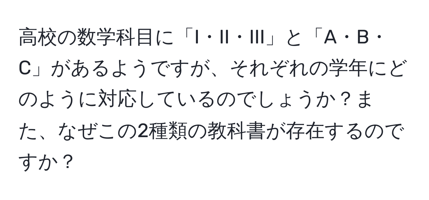 高校の数学科目に「I・II・III」と「A・B・C」があるようですが、それぞれの学年にどのように対応しているのでしょうか？また、なぜこの2種類の教科書が存在するのですか？