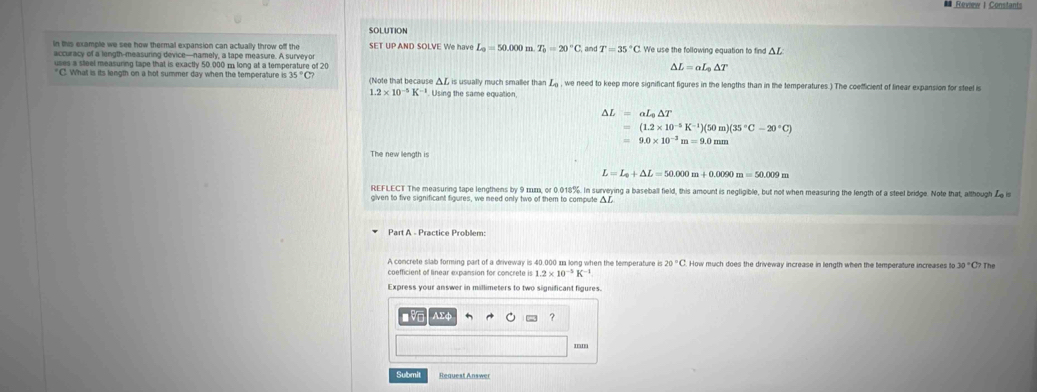 # Review I Constants 
SOLUTION 
in this example we see how thermal expansion can actually throw off the SET UP AND SOLVE We have L_0=50.000m. T_0=20°C, and T=35°C We use the following equation to find 
uses a sleel measuring tape that is exactly 50,000 m long at a temperature of 20
△ L=aL_0△ T
C. What is its length on a hot summer day when the temperature is 3 35°C (Note that because △L is usually much smaller than L_0 , we need to keep more significant figures in the lengths than in the temperatures.) The coefficient of linear expansion for steel is
1.2* 10^(-5)K^(-1) Using the same equation,
Delta L=aL_0Delta T
=(1.2* 10^(-5)K^(-1))(50m)(35°C-20°C)
=9.0* 10^(-3)m=9.0mm
The new lenath is
L=L_0+△ L=50.000m+0.0090m=50.009m
REFLECT The measuring tape lengthens by 9 πm, or 0.018%. In surveying a baseball field, this amount is negligible, but not when measuring the length of a steel bridge. Note that, although Z is 
given to five significant figures, we need only two of them to compute A 
Part A - Practice Problem: 
A concrete slab forming part of a driveway is 40.000 n long when the temperature 20°C How much does the driveway increase in length when the temperature increases to 30°C The
1.2* 10^(-5)K^(-1)
Express your answer in millimeters to two significant figures 

? 
'' 
Submit Request Answer