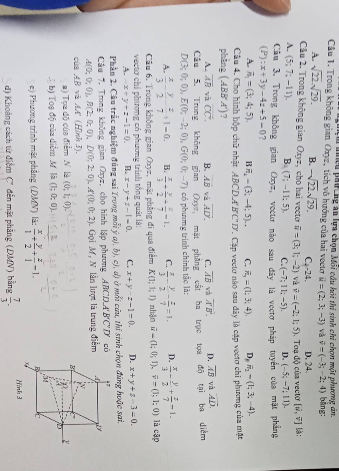 hệm nhều phương ăn lựa chọn Mỗi câu hỏi thí sinh chỉ chọn một phương án.
Câu 1. Trong không gian Oxyz, tích vô hướng của hai vectơ vector u=(2;3;-3) và vector v=(-3;-2;4) bằng:
B. -sqrt(22).sqrt(29).
A. sqrt(22).sqrt(29). C. -24. D. 24.
Câu 2. Trong không gian Oxyz, cho hai vecto vector u=(3;1;-2) và vector v=(-2;1;5). Toạ độ của vectơ [vector u,vector v] là:
A. (5;7;-11).
B. (7;-11;5). D. (-5;-7;11).
C. (-7;11;-5).
Câu 3. Trong không gian Oxyz, vectơ nào sau đây là vectơ pháp tuyến của mặt phẳng
(P):x+3y-4z+5=0 ?
A. overline n_1=(3;4;5). Bvector n_4=(3;-4;5).. C. vector n_3=(1;3;4). D_1overline n_2=(1;3;-4).
Câu 4. Cho hình hộp chữ nhật ABCD.A B'C'D' T. Cặp vectơ nào sau đây là cặp vectơ chỉ phương của mặt
phẳng ( ABB ) 1 ?
A. overline AB và overline CC. B. overline AB và overline AD. C. overline AB và overline A'B'.
D. overline AB và overline AD.
Câu 5. Trong không gian Oxyz, mặt phẳng cắt ba trục tọa độ tại ba điểm
D(3;0;0),E(0;-2;0),G(0;0;-7) có phương trình chính tắc là:
A.  x/3 - y/2 - z/7 +1=0. B.  x/3 + y/2 + z/7 =1. C.  x/3 - y/2 - z/7 =1. D.  x/3 - y/2 + z/7 =1.
Câu 6. Trong không gian Oxyz, mặt phẳng đi qua điểm K(1;1;1) nhận vector u=(1;0;1),vector v=(1;1;0) là cặp
vectơ chi phương có phương trình tổng quát là:
A. -x+y+z-1=0. B. x-y+z-1=0. C. x+y-z-1=0. D. x+y+z-3=0.
Phần 2. Cầu trắc nghiệm đúng sai Trong mỗi ý a), b), c), d) ở mỗi câu, thí sinh chọn đúng hoặc sai.
Câu 7. Trong không gian Oxyz, cho hình lập phương ABCD.A''. B'C'D' có
A(0;0;0),B(2;0;0),D(0;2;0),A'(0;0;2). Gọi M, N lần lượt là trung điểm
của AB và AA' (Hình 3).
a) Tọa độ của điểm N là (0;1;0).
b) Toạ độ của điểm M là (1;0;0).
e) Phương trình mặt phẳng (DMN) là:  x/1 + y/2 + z/1 =1.
d) Khoảng cách từ điểm C' đến mặt phẳng (DMN) bằng  7/3 .
Hình 3