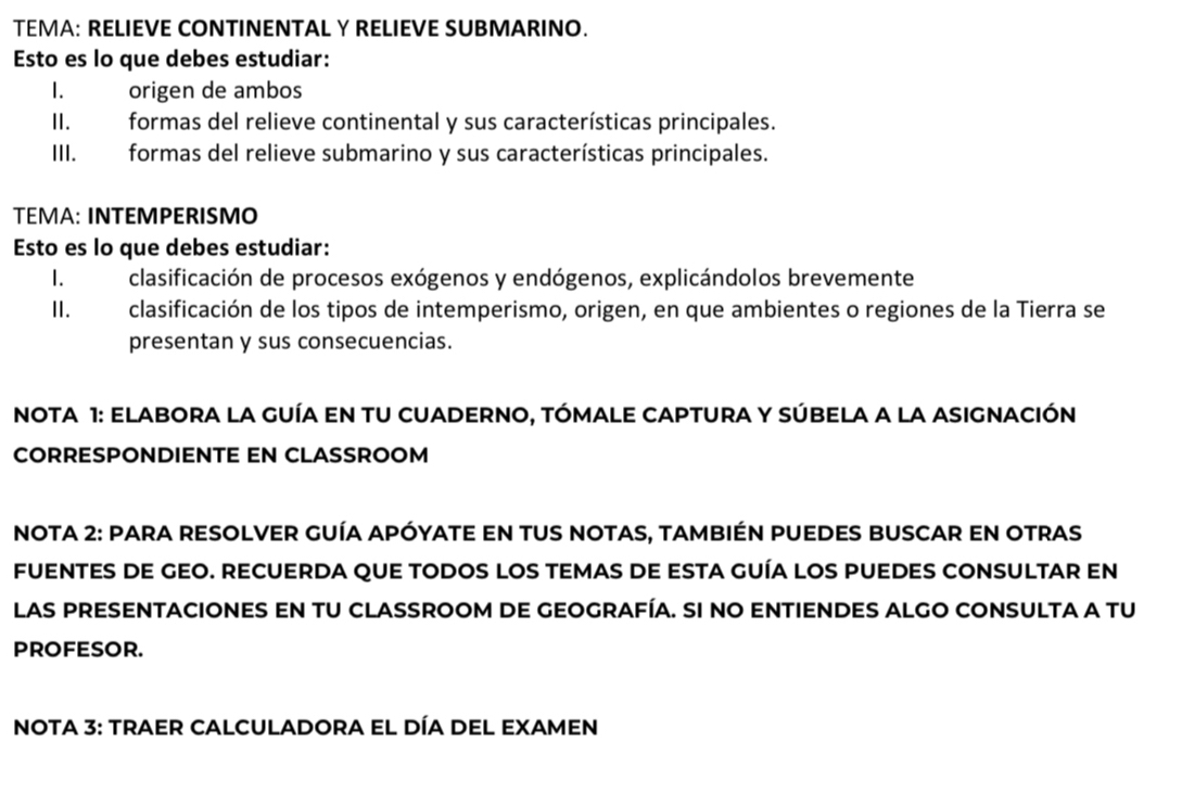 TEMA: RELIEVE CONTINENTAL Y RELIEVE SUBMARINO. 
Esto es lo que debes estudiar: 
I. origen de ambos 
II. formas del relieve continental y sus características principales. 
III. formas del relieve submarino y sus características principales. 
TEMA: INTEMPERISMO 
Esto es lo que debes estudiar: 
I. clasificación de procesos exógenos y endógenos, explicándolos brevemente 
II. clasificación de los tipos de intemperismo, origen, en que ambientes o regiones de la Tierra se 
presentan y sus consecuencias. 
NOTA 1: Elabora la guía en tu cuaderno, tómale Captura y súbela a la asignación 
CORRESPONDIENTE EN CLASSROOM 
NoTA 2: Para resolver guía apóyate en tus notas, también puedes buscar en otras 
FUENTES DE GEO. RECUERDA qUe tODOS lOS tEMaS de esta gUía lOS pUEDES cONSULtAr En 
las presentaciones en tU classroom de geografía. Si no entiendes algo consulta a tu 
PROFESOR. 
Nota 3: Traer Calculadora el día del Examen