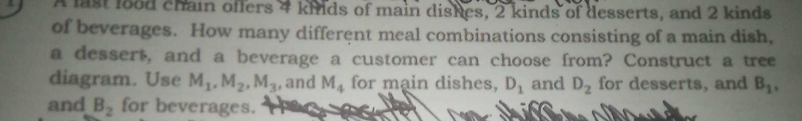 A last lood chain offers 4 kiilds of main dishes, 2 kinds of desserts, and 2 kinds 
of beverages. How many different meal combinations consisting of a main dish, 
a dessert, and a beverage a customer can choose from? Construct a tree 
diagram. Use M_1, M_2, M_3 , and M_4 for main dishes, D_1 and D_2 for desserts, and B_1, 
and B_2 for beverages.