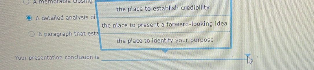 A mémorable clósing 
the place to establish credibility 
A detailed analysis of 
the place to present a forward-looking idea 
A paragraph that esta 
the place to identify your purpose 
Your presentation conclusion is_