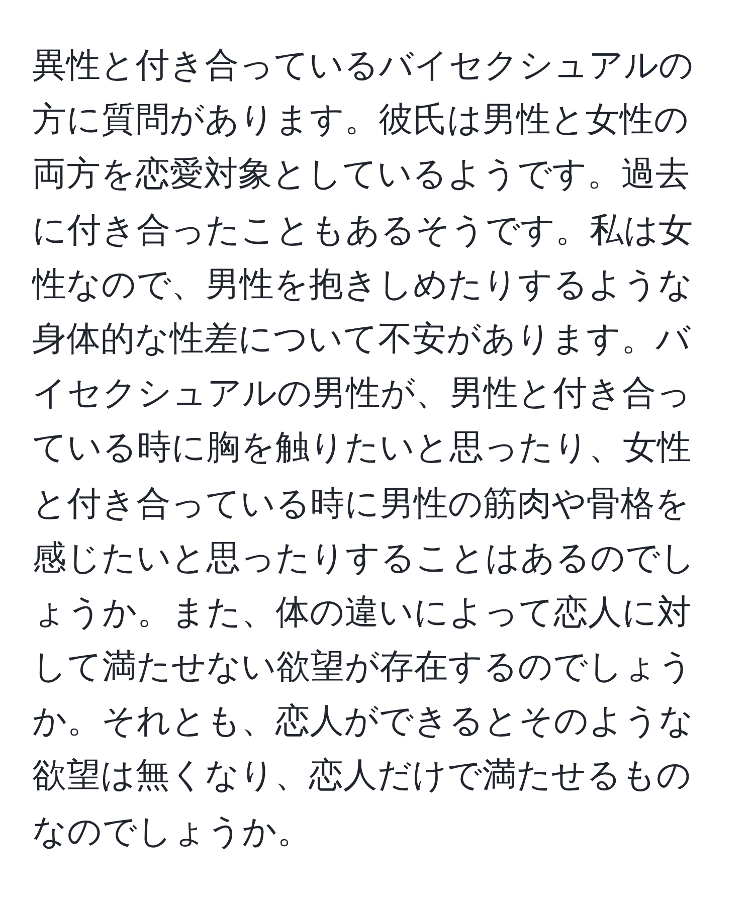 異性と付き合っているバイセクシュアルの方に質問があります。彼氏は男性と女性の両方を恋愛対象としているようです。過去に付き合ったこともあるそうです。私は女性なので、男性を抱きしめたりするような身体的な性差について不安があります。バイセクシュアルの男性が、男性と付き合っている時に胸を触りたいと思ったり、女性と付き合っている時に男性の筋肉や骨格を感じたいと思ったりすることはあるのでしょうか。また、体の違いによって恋人に対して満たせない欲望が存在するのでしょうか。それとも、恋人ができるとそのような欲望は無くなり、恋人だけで満たせるものなのでしょうか。