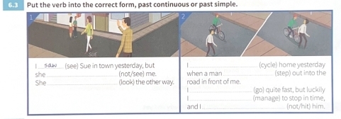 6.3 Put the verb into the correct form, past continuous or past simple. 
I __sœ__ (see) Sue in town yesterday, but _(cycle) home yesterday 
she (not/see) me. when a man 
She_ (look) the other way. road in front of me. (step) out into the 
(go) quite fast, but luckily 
(manage) to stop in time, 
and I_ (not/hit) him.