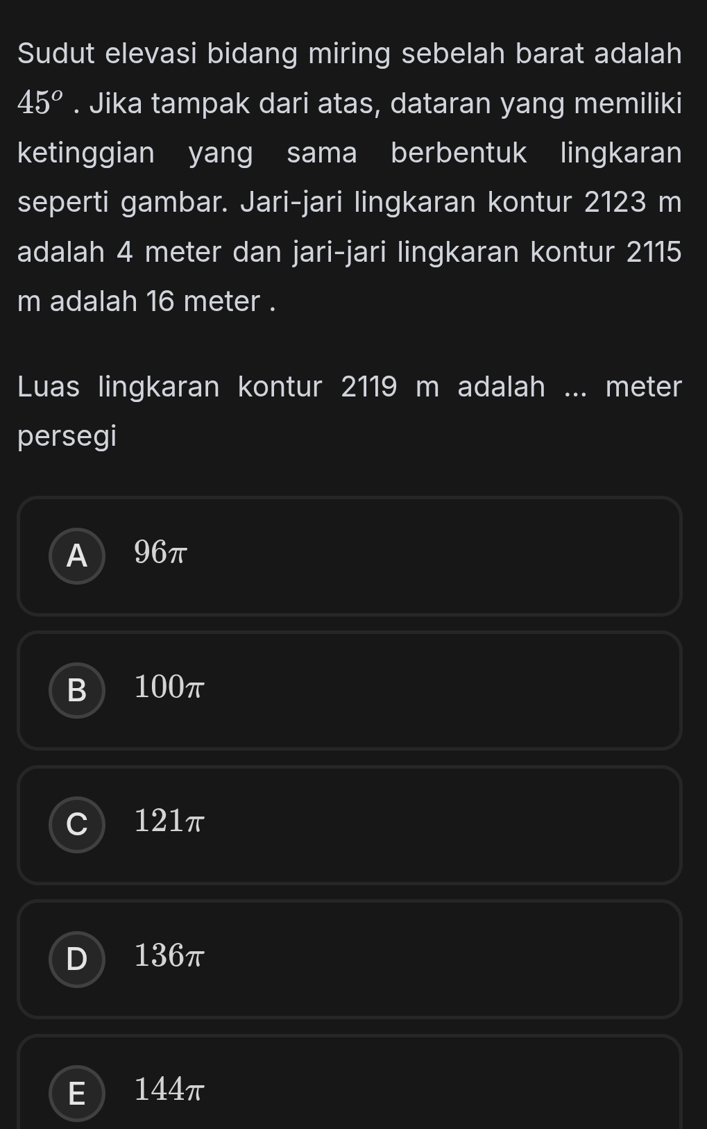 Sudut elevasi bidang miring sebelah barat adalah
45°. Jika tampak dari atas, dataran yang memiliki
ketinggian yang sama berbentuk lingkaran
seperti gambar. Jari-jari lingkaran kontur 2123 m
adalah 4 meter dan jari-jari lingkaran kontur 2115
m adalah 16 meter.
Luas lingkaran kontur 2119 m adalah ... meter
persegi
A 96π
B 100π
C 1 I 121π
D 136π
E 144π