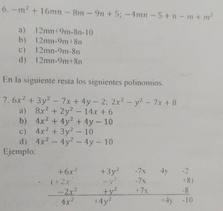 -m^2+16mn-8m-9n+5;-4mn-5+n-m+m^2
a) 12mn+9m-8n-10
b) 12mn-9m+8n
c) 12mn-9m-8n
d ) 12mn-9m+8n
En la siguiente resta los siguientes polinomios.
7. 6x^2+3y^2-7x+4y-2; 2x^2-y^2-7x+8
a) 8x^2+2y^2-14x+6
b) 4x^2+4y^2+4y-10
c) 4x^2+3y^2-10
d) 4x^2-4y^2-4y-10
Ejemplo:
beginarrayr +6x^2+3y^2-7x4y-2 -(+2x^2-y^2-7x+8) -2x^2+y^2+7x-8 hline 4x^2-14y^2endarray