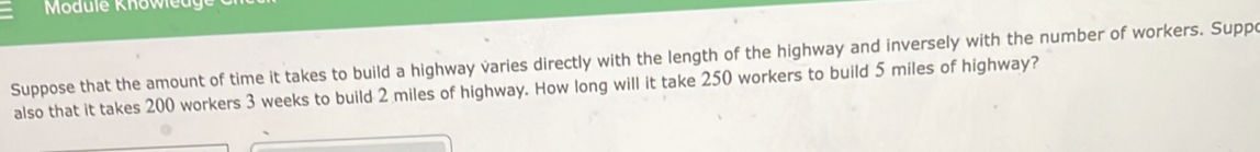 Suppose that the amount of time it takes to build a highway varies directly with the length of the highway and inversely with the number of workers. Suppo 
also that it takes 200 workers 3 weeks to build 2 miles of highway. How long will it take 250 workers to build 5 miles of highway?