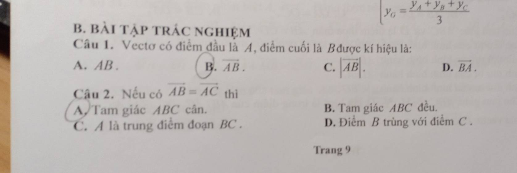 y_G=frac y_A+y_B+y_C3
B. BàI TậP tRÁC nghiệm
Câu 1. Vectơ có điểm đầu là A, điểm cuối là Bđược kí hiệu là:
A. AB. B. vector AB. C. |vector AB|.
D. vector BA. 
Câu 2. Nếu có vector AB=vector AC thì
A. Tam giác ABC cân. B. Tam giác ABC đều.
C. A là trung điểm đoạn BC. D. Điểm B trùng với điểm C.
Trang 9