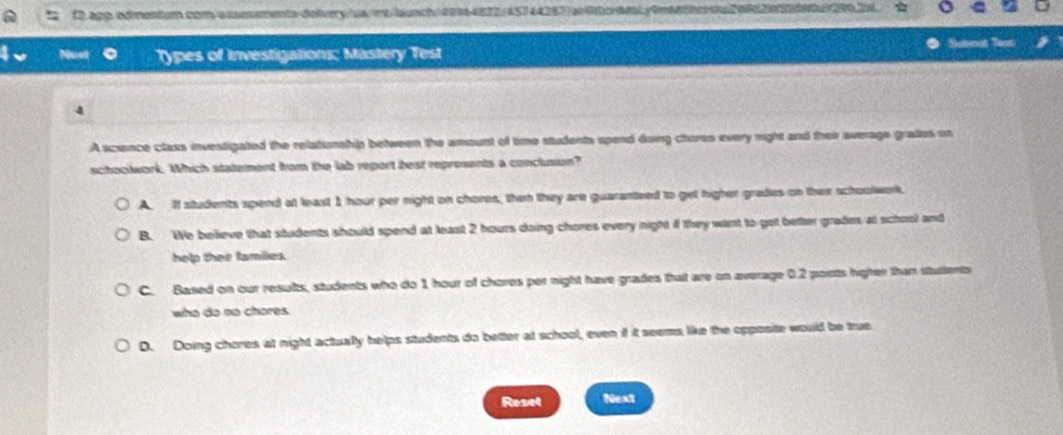 Solmit Nor
Nost Types of Investigations; Mastery Test
4
A science class investigated the relationship between the amount of time students upend doing chores every night and thei average grafies on
schoolwork. Which statement from the lab report best represents a conclusion?
A. If students spend at least 1 hour per night on chores, then they are guaranteed to get higher grades on ther schoolwork.
B. We believe that students should spend at least 2 hours doing chores every night i4 they want to get beter grades at school and
help their familes.
C. Based on our results, students who do 1 hour of chores per night have grades that are on average 0.2 points higher than students
who do no chores
D. Doing chores at night actually helps students do better at school, even if it seems like the opposie would be true
Roset Next