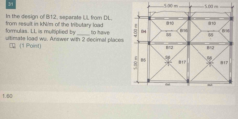 31
5.00 m 5.00 m
In the design of B12, separate LL from DL,
B10
from result in kN/m of the tributary load B10
formulas. LL is multiplied by _to have 8 B4 S5 B16 B16
S5
ultimate load wu. Answer with 2 decimal places
(1 Point) B12
B12
B5
S6
S6
B17 B17
RA
RA
1.60