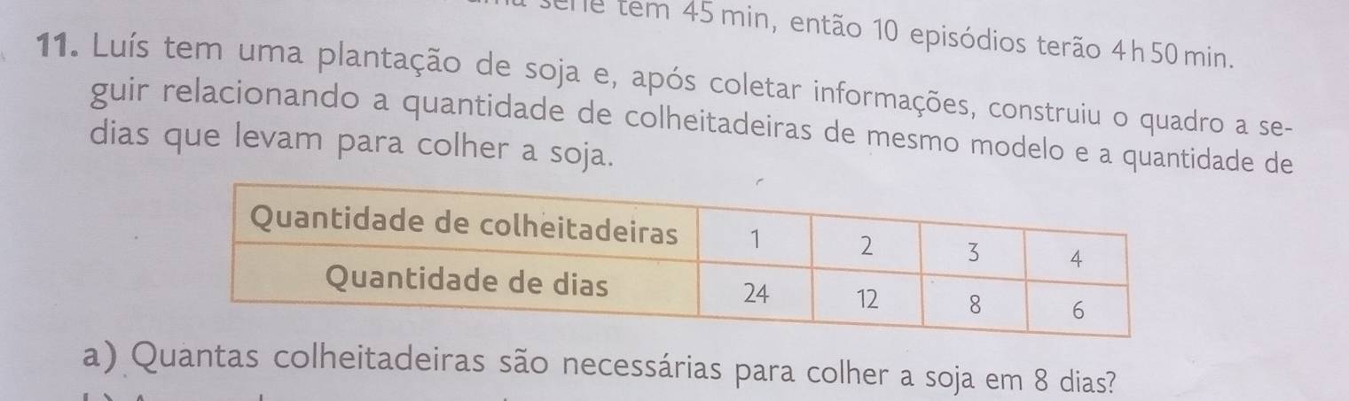 en e tem 45 min, então 10 episódios terão 4h 50 min. 
11. Luís tem uma plantação de soja e, após coletar informações, construiu o quadro a se- 
guir relacionando a quantidade de colheitadeiras de mesmo modelo e a quantidade de 
dias que levam para colher a soja. 
a) Quantas colheitadeiras são necessárias para colher a soja em 8 dias?