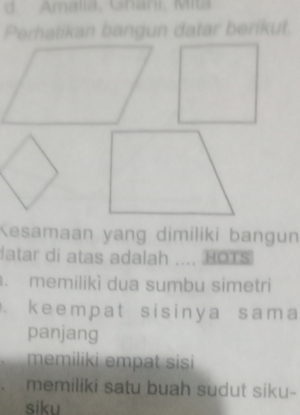 d. Amalia, Ghani, Mita
Perhatikan bangun datar berikut.
Kesamaan yang dimiliki bangun
datar di atas adalah .... HOTS
. memilikì dua sumbu simetri
. keempat sisinya sama
panjang
memiliki empat sisi
memiliki satu buah sudut siku-
siku