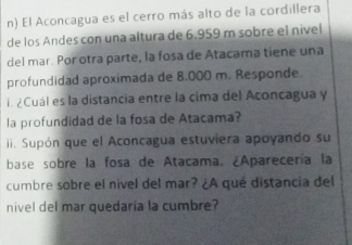 El Aconcagua es el cerro más alto de la cordillera 
de los Andes con una altura de 6.959 m sobre el nível 
del mar. Por otra parte, la fosa de Atacama tiene una 
profundidad aproximada de 8.000 m. Responde 
¿Cuál es la distancia entre la cima del Aconcagua y 
la profundidad de la fosa de Atacama? 
ii. Supón que el Aconcagua estuviera apoyando su 
base sobre la fosa de Atacama. ¿Aparecería la 
cumbre sobre el nivel del mar? ¿A qué distancia del 
nivel del mar quedaria la cumbre?