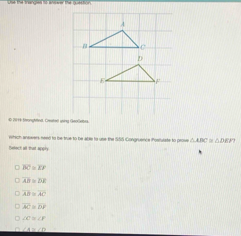 Use the triangles to answer the question.
© 2019 StrongMind. Created using GeoGebra
Which answers need to be true to be able to use the SSS Congruence Postulate to prove △ ABC≌ △ DEF 7
Select all that apply.
overline BC≌ overline EF
overline AB≌ overline DE
overline AB≌ overline AC
overline AC≌ overline DF
∠ C≌ ∠ F
∠ A≌ ∠ D