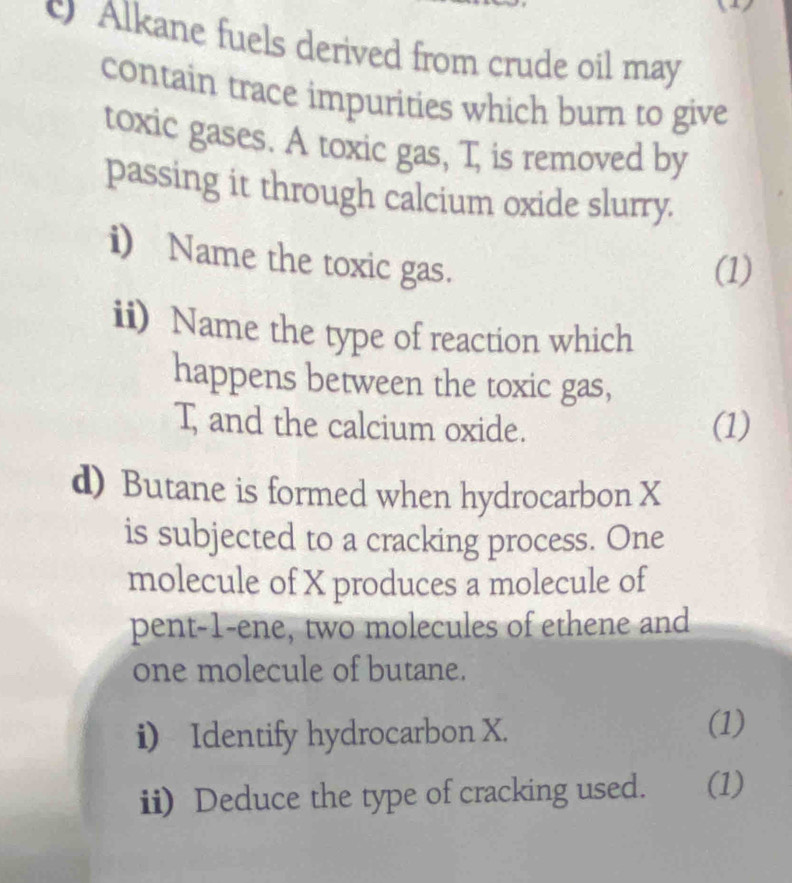 Alkane fuels derived from crude oil may 
contain trace impurities which burn to give 
toxic gases. A toxic gas, T, is removed by 
passing it through calcium oxide slurry. 
i) Name the toxic gas. 
(1) 
ii) Name the type of reaction which 
happens between the toxic gas,
T, and the calcium oxide. (1) 
d) Butane is formed when hydrocarbon X
is subjected to a cracking process. One 
molecule of X produces a molecule of 
pent-1-ene, two molecules of ethene and 
one molecule of butane. 
i) Identify hydrocarbon X. 
(1) 
ii) Deduce the type of cracking used. (1)