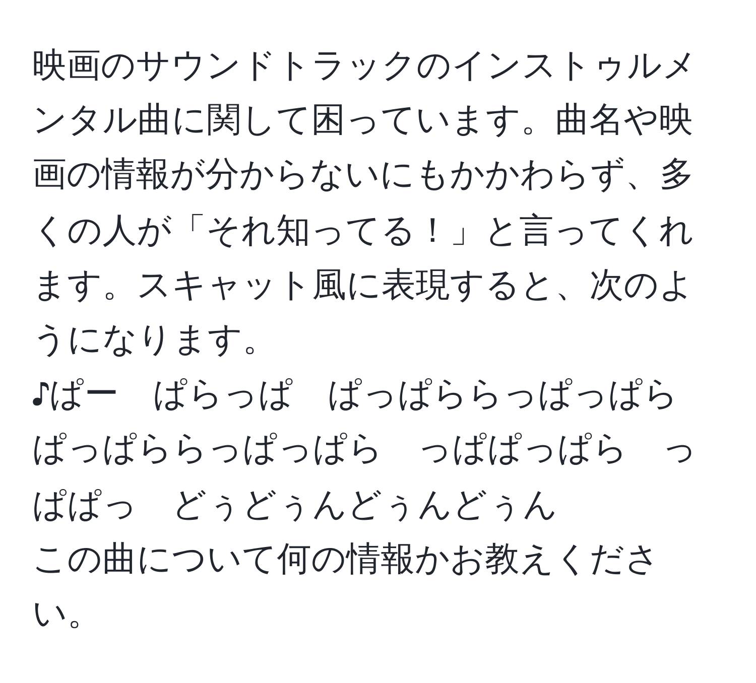 映画のサウンドトラックのインストゥルメンタル曲に関して困っています。曲名や映画の情報が分からないにもかかわらず、多くの人が「それ知ってる！」と言ってくれます。スキャット風に表現すると、次のようになります。  
♪ぱー　ぱらっぱ　ぱっぱららっぱっぱら　ぱっぱららっぱっぱら　っぱぱっぱら　っぱぱっ　どぅどぅんどぅんどぅん  
この曲について何の情報かお教えください。